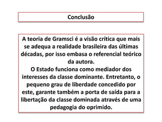 Conclusão
A teoria de Gramsci é a visão crítica que mais
se adequa a realidade brasileira das últimas
décadas, por isso embasa o referencial teórico
da autora.
O Estado funciona como mediador dos
interesses da classe dominante. Entretanto, o
pequeno grau de liberdade concedido por
este, garante também a porta de saída para a
libertação da classe dominada através de uma
pedagogia do oprimido.
 