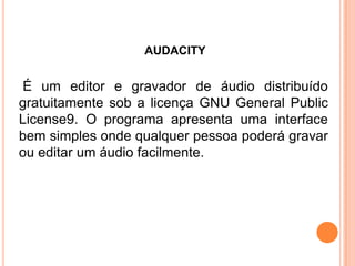 AUDACITY
É um editor e gravador de áudio distribuído
gratuitamente sob a licença GNU General Public
License9. O programa apresenta uma interface
bem simples onde qualquer pessoa poderá gravar
ou editar um áudio facilmente.
 
