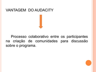 VANTAGEM DO AUDACITY
Processo colaborativo entre os participantes
na criação de comunidades para discussão
sobre o programa.
 