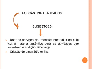 PODCASTING E AUDACITY
SUGESTÕES
 Usar os serviços de Podcasts nas salas de aula
como material autêntico para as atividades que
envolvam a audição (listening).
 Criação de uma rádio online.
 