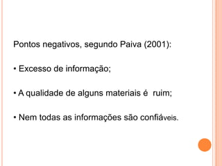 Pontos negativos, segundo Paiva (2001):
• Excesso de informação;
• A qualidade de alguns materiais é ruim;
• Nem todas as informações são confiáveis.
 
