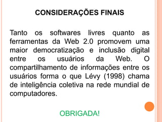 CONSIDERAÇÕES FINAIS
Tanto os softwares livres quanto as
ferramentas da Web 2.0 promovem uma
maior democratização e inclusão digital
entre os usuários da Web. O
compartilhamento de informações entre os
usuários forma o que Lévy (1998) chama
de inteligência coletiva na rede mundial de
computadores.
OBRIGADA!
 