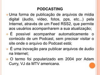 PODCASTING
 Uma forma de publicação de arquivos de mídia
digital (áudio, vídeo, fotos, pps, etc...) pela
Internet, através de um Feed RSS2, que permite
aos usuários acompanharem a sua atualização;
 É possível acompanhar automaticamente o
conteúdo de um Podcast, sem precisar visitar o
site onde o arquivo do Podcast está;
 É uma inovação para publicar arquivos de áudio
na Internet;
 O termo foi popularizado em 2004 por Adam
Curry, VJ da MTV americana.
 