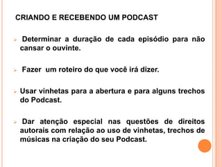 CRIANDO E RECEBENDO UM PODCAST
 Determinar a duração de cada episódio para não
cansar o ouvinte.
 Fazer um roteiro do que você irá dizer.
 Usar vinhetas para a abertura e para alguns trechos
do Podcast.
 Dar atenção especial nas questões de direitos
autorais com relação ao uso de vinhetas, trechos de
músicas na criação do seu Podcast.
 
