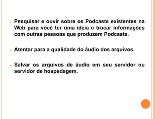  Pesquisar e ouvir sobre os Podcasts existentes na
Web para você ter uma ideia e trocar informações
com outras pessoas que produzem Podcasts.
 Atentar para a qualidade do áudio dos arquivos.
 Salvar os arquivos de áudio em seu servidor ou
servidor de hospedagem.
 