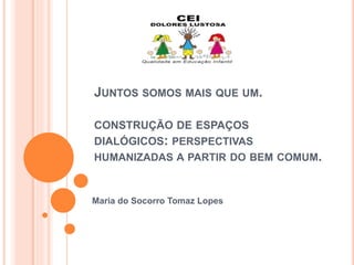 JUNTOS SOMOS MAIS QUE UM.
CONSTRUÇÃO DE ESPAÇOS
DIALÓGICOS: PERSPECTIVAS
HUMANIZADAS A PARTIR DO BEM COMUM.
Maria do Socorro Tomaz Lopes
 