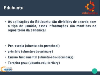 Edubuntu
● As aplicações do Edubuntu são divididas de acordo com
o tipo de usuário, essas informações são mantidas no
repositório da canonical
● Pre- escola (ubuntu-edu-preschool)
● primário (ubuntu-edu-primary)
● Ensino fundamental (ubuntu-edu-secundary)
● Terceiro grau (ubuntu-edu-tertiary)
 