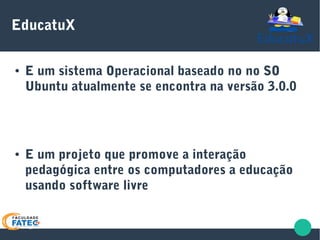EducatuX
● E um sistema Operacional baseado no no SO
Ubuntu atualmente se encontra na versão 3.0.0
● E um projeto que promove a interação
pedagógica entre os computadores a educação
usando software livre
 