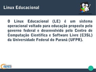 Linux Educacional
O Linux Educacional (LE) é um sistema
operacional voltado para educação proposto pelo
governo federal e desenvolvido pelo Centro de
Computação Científica e Software Livre (C3SL)
da Universidade Federal do Paraná (UFPR).
 