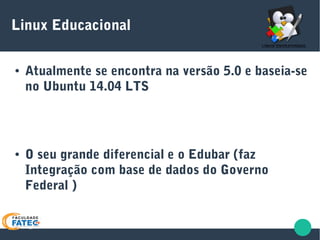 Linux Educacional
● Atualmente se encontra na versão 5.0 e baseia-se
no Ubuntu 14.04 LTS
● O seu grande diferencial e o Edubar (faz
Integração com base de dados do Governo
Federal )
 