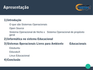 Apresentação
1)Introdução
O que são Sistemas Operacionais
Open Source
Sistema Operacional de Nicho x Sistema Operacional de propósito
geral
2)Informática no sistema Educacional
3)Sistemas Operacionais Livres para Ambiente Educacionais
Edubuntu
EducatuX
Linux Educacional
4)Conclusão
 