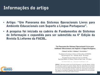 Informações do artigo
● Artigo: “Um Panorama dos Sistemas Operacionais Livres para
Ambiente Educacionais com Suporte a Língua Portuguesa”.
● A pesquisa foi iniciada na cadeira de Fundamentos de Sistemas
de Informação e expandida para ser submetida na 4ª Edição da
Revista S.i.nforme da FACOL.
 