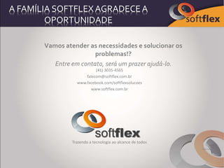 A FAMÍLIA SOFTFLEXAGRADECEA
OPORTUNIDADE
Vamos atender as necessidades e solucionar os
problemas!?
Entre em contato, será um prazer ajudá-lo.
(41) 3035-4565
falecom@softflex.com.br
www.facebook.com/softflexsolucoes
www.softflex.com.br
softflex
Trazendo a tecnologia ao alcance de todos
Filipenses 4:13
 