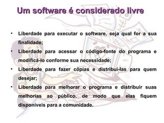 Um software é considerado livre  Liberdade para executar o software, seja qual for a sua finalidade; Liberdade para acessar o código-fonte do programa e modificá-lo conforme sua necessidade; Liberdade para fazer cópias e distribuí-las para quem desejar; Liberdade para melhorar o programa e distribuir suas melhorias ao público, de modo que elas fiquem disponíveis para a comunidade. 