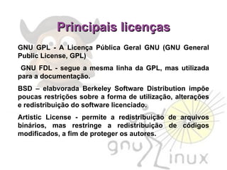 Principais licenças GNU GPL - A Licença Pública Geral GNU (GNU General Public License, GPL)‏ GNU FDL - segue a mesma linha da GPL, mas utilizada para a documentação.  BSD – elabvorada Berkeley Software Distribution impõe poucas restrições sobre a forma de utilização, alterações e redistribuição do software licenciado. Artistic License - permite a redistribuição de arquivos binários, mas restringe a redistribuição de códigos modificados, a fim de proteger os autores. 