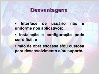 Desvantagens  •  Interface de usuário não é uniforme nos aplicativos; •  instalação e configuração pode ser difícil; e •  mão de obra escassa e/ou custosa para desenvolvimento e/ou suporte. 