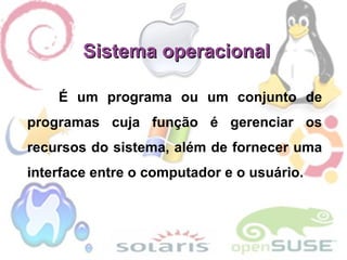 Sistema operacional É um programa ou um conjunto de programas cuja função é gerenciar os recursos do sistema, além de fornecer uma interface entre o computador e o usuário. 
