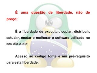 É uma questão de liberdade, não de preço; É a liberdade de executar, copiar, distribuir, estudar, mudar e melhorar o software utilizado no seu dia-a-dia; Acesso ao código fonte é um pré-requisito para esta liberdade. 