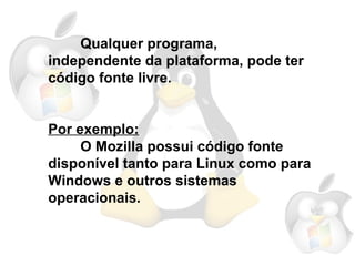 livre é definido como o  software  cujo autor o distribui e outorga `a todos a liberdade de uso, cópia, alteraç˜ao e redistribuiç˜ao de sua obra. Qualquer programa, independente da plataforma, pode ter código fonte livre. Por exemplo: O Mozilla possui código fonte disponível tanto para Linux como para Windows e outros sistemas operacionais. 