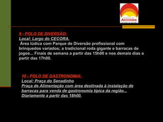 9 - POLO DE DIVERSÃO: Local: Largo do CECORA. Área lúdica com Parque de Diversão profissional com brinquedos variados; a tradicional roda gigante e barracas de jogos... Finais de semana a partir das 15h00 e nos demais dias a partir das 17h00. 10 - POLO DE GASTRONOMIA:  Local: Praça do Senadinho Praça de Alimentação com área destinada à instalação de barracas para venda de gastronomia típica da região... Diariamente a partir das 18h00. 