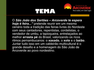 O  São João dos Sertões – Arcoverde te espera hoje é feira...”  pretende reunir em um mesmo cenário toda a tradição das feiras livres do Nordeste com seus cantadores, repentistas, cordelistas, o vendedor de umbu, a tapioqueira, entrelaçados ao melhor  arrasta pé  do Brasil, valorizando os ricos ritmos pernambucanos: o  xaxado , o  xote  e o  baião . Juntar tudo isso em um caldeirão multicultural é o grande desafio e a homenagem do São João de Arcoverde ao povo nordestino.  TEMA 