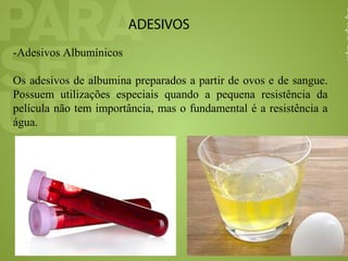 ADESIVOS
-Adesivos Albumínicos
Os adesivos de albumina preparados a partir de ovos e de sangue.
Possuem utilizações especiais quando a pequena resistência da
película não tem importância, mas o fundamental é a resistência a
água.
 