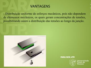 VANTAGENS
- Distribuição uniforme de esforços mecânicos, pois não dependem
de elementos mecânicos, os quais geram concentrações de tensões,
possibilitando assim a distribuição das tensões ao longo da junção.
 