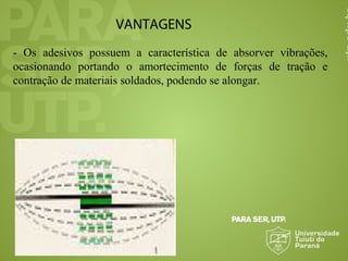 VANTAGENS
- Os adesivos possuem a característica de absorver vibrações,
ocasionando portando o amortecimento de forças de tração e
contração de materiais soldados, podendo se alongar.
 