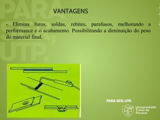 VANTAGENS
- Elimina furos, soldas, rebites, parafusos, melhorando a
performance e o acabamento. Possibilitando a diminuição do peso
do material final.
 