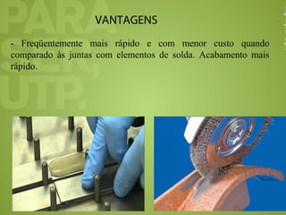 VANTAGENS
- Freqüentemente mais rápido e com menor custo quando
comparado às juntas com elementos de solda. Acabamento mais
rápido.
 
