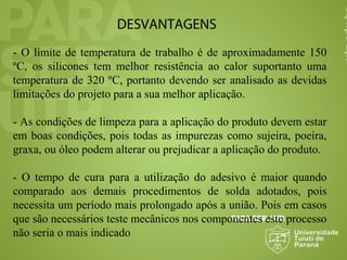 DESVANTAGENS
- O limite de temperatura de trabalho é de aproximadamente 150
ºC, os silicones tem melhor resistência ao calor suportanto uma
temperatura de 320 ºC, portanto devendo ser analisado as devidas
limitações do projeto para a sua melhor aplicação.
- As condições de limpeza para a aplicação do produto devem estar
em boas condições, pois todas as impurezas como sujeira, poeira,
graxa, ou óleo podem alterar ou prejudicar a aplicação do produto.
- O tempo de cura para a utilização do adesivo é maior quando
comparado aos demais procedimentos de solda adotados, pois
necessita um período mais prolongado após a união. Pois em casos
que são necessários teste mecânicos nos componentes este processo
não seria o mais indicado
 
