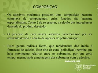 COMPOSIÇÃO
- Os adesivos modernos possuem uma composição bastante
complexa de componentes, cujas funções são bastante
especializadas. Como é de se esperar, a seleção dos ingredientes
depende do produto desejado.
- O processo de cura nestes adesivos caracteriza-se por ser
realizado devido à adição de agentes de polimerização.
- Estes geram radicais livres, que rapidamente dão inicio à
formação de cadeias. Este tipo de cura (poliadição) permite que
haja movimento relativo entre os substratos, por um certo
tempo, mesmo após a montagem dos substratos com o adesivo.
 