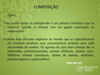 COMPOSIÇÃO
- Epóxi.
Uma resina epóxi ou poliepóxido é um plástico termofixo que se
endurece quando se mistura com um agente catalisador ou
endurecedor.
Existem hoje diversas empresas no mundo que se especializaram
em formular produtos com características próprias para cada
necessidade do usuário. Os agentes de cura mais comuns são as
poliamidas, poliaminoamidas, aminas alifáticas, aminas ciclo-
alifáticas, aminas aromáticas, adutos de aminas, anidridos,
polimercaptanas e polissulfetos.
 