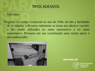 TIPOS ADESIVOS
- Epóxidos
Surgiram no campo comercial no ano de 1946, devido a facilidade
de se adaptar a diversos substratos se torna um adesivo versátil,
e são muito utilizados no ramo automotivo e no ramo
aeronáutico. Possuem em sua constituição uma resina epóxi e
um endurecedor.
 