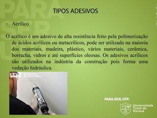 TIPOS ADESIVOS
- Acrílico
O acrílico é um adesivo de alta resistência feito pela polimerização
de ácidos acrílicos ou metacrílicos, pode ser utilizado na maioria
dos materiais, madeira, plástico, vários materiais, cerâmica,
borracha, vidros e até superfícies oleosas. Os adesivos acrílicos
são utilizados na indústria da construção pois forma uma
vedação hidráulica.
 