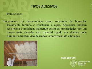 TIPOS ADESIVOS
- Poliuretanos
Inicalmente foi desenvolvido como substituto da borracha.
Isolamento térmico e resistência a água. Apresenta também
resistência a umidade, mantendo assim as propriedades por um
tempo mais elevado, este material ligado aos demais pode
diminuir a transmissão de ruídos, amortização de vibrações.
 