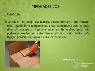 TIPOS ADESIVOS
- Hot-Melts
Os adesivos Hot-melts são materiais termoplásticos, que formam
uma ligação forte rapidamente, e são compativeis com os mais
diversos materiais. Possuem algumas limitações, pois não
podem ser usados com substratos sensíveis ao calor, os laços de
ligação perdem sua forças a altas temperaturas.
 