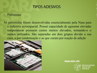 TIPOS ADESIVOS
- Pollimidas
As poliimidas foram desenvolvidas essencialmente pela Nasa para
a indústria aeroespacial. Possui capacidade de aguentar elevadas
temperaturas possuem custos muitos elevados, tornando-o o
menos utilizados. São separadas em dois grupos devido a sua
cura, a por condensação e as que curam por reação de adição
 