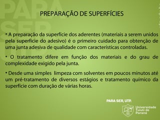PREPARAÇÃO DE SUPERFÍCIES
• A preparação da superfície dos aderentes (materiais a serem unidos
pela superfície do adesivo) é o primeiro cuidado para obtenção de
uma junta adesiva de qualidade com características controladas.
• O tratamento difere em função dos materiais e do grau de
complexidade exigido pela junta.
• Desde uma simples limpeza com solventes em poucos minutos até
um pré-tratamento de diversos estágios e tratamento químico da
superfície com duração de várias horas.
 