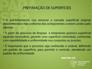 PREPARAÇÃO DE SUPERFÍCIES
• O pré-tratamento visa remover a camada superficial original,
desconhecida e não uniforme dos componentes a serem unidos pelo
adesivo.
• A partir do processo de limpeza e tratamento químico superficial
(quando necessário), garantir uma superfície controlada, conhecida,
com repetibilidade e uniformidade nos conjuntos ou junções.
• É importante que o processo seja conhecido e estável, definindo
um padrão de superfície, para permitir o controle, atendendo um
padrão de uniformidade.
 