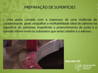 PREPARAÇÃO DE SUPERFÍCIES
• Uma única camada com a espessura de uma molécula de
contaminante pode atrapalhar a molhabilidade ideal do adesivo na
superfície do aderente, impedindo o preenchimento da junta e o
contato íntimo entre os substratos que serão colados e o adesivo.
 