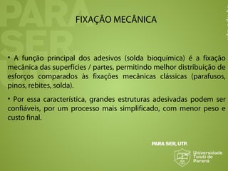 FIXAÇÃO MECÂNICA
• A função principal dos adesivos (solda bioquímica) é a fixação
mecânica das superfícies / partes, permitindo melhor distribuição de
esforços comparados às fixações mecânicas clássicas (parafusos,
pinos, rebites, solda).
• Por essa característica, grandes estruturas adesivadas podem ser
confiáveis, por um processo mais simplificado, com menor peso e
custo final.
 