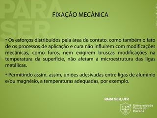 FIXAÇÃO MECÂNICA
• Os esforços distribuídos pela área de contato, como também o fato
de os processos de aplicação e cura não influírem com modificações
mecânicas, como furos, nem exigirem bruscas modificações na
temperatura da superfície, não afetam a microestrutura das ligas
metálicas.
• Permitindo assim, assim, uniões adesivadas entre ligas de alumínio
e/ou magnésio, a temperaturas adequadas, por exemplo.
 
