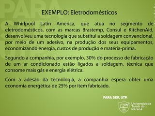 EXEMPLO: Eletrodomésticos
A Whirlpool Latin America, que atua no segmento de
eletrodomésticos, com as marcas Brastemp, Consul e KitchenAid,
desenvolveu uma tecnologia que substitui a soldagem convencional,
por meio de um adesivo, na produção dos seus equipamentos,
economizando energia, custos de produção e matéria-prima.
Segundo a companhia, por exemplo, 30% do processo de fabricação
de um ar condicionado estão ligados a soldagem, técnica que
consome mais gás e energia elétrica.
Com a adesão da tecnologia, a companhia espera obter uma
economia energética de 25% por item fabricado.
 