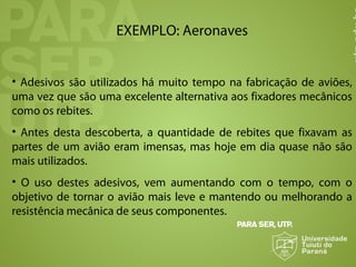 EXEMPLO: Aeronaves
• Adesivos são utilizados há muito tempo na fabricação de aviões,
uma vez que são uma excelente alternativa aos fixadores mecânicos
como os rebites.
• Antes desta descoberta, a quantidade de rebites que fixavam as
partes de um avião eram imensas, mas hoje em dia quase não são
mais utilizados.
• O uso destes adesivos, vem aumentando com o tempo, com o
objetivo de tornar o avião mais leve e mantendo ou melhorando a
resistência mecânica de seus componentes.
 