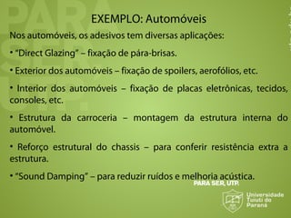 EXEMPLO: Automóveis
Nos automóveis, os adesivos tem diversas aplicações:
• “Direct Glazing” – fixação de pára-brisas.
• Exterior dos automóveis – fixação de spoilers, aerofólios, etc.
• Interior dos automóveis – fixação de placas eletrônicas, tecidos,
consoles, etc.
• Estrutura da carroceria – montagem da estrutura interna do
automóvel.
• Reforço estrutural do chassis – para conferir resistência extra a
estrutura.
• “Sound Damping” – para reduzir ruídos e melhoria acústica.
 