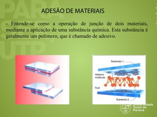 ADESÃO DE MATERIAIS
- Entende-se como a operação de junção de dois materiais,
mediante a aplicação de uma substância química. Esta substância é
geralmente um polímero, que é chamado de adesivo.
 