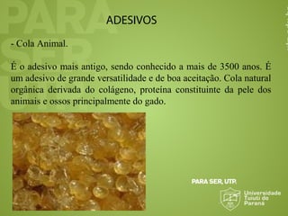 ADESIVOS
- Cola Animal.
É o adesivo mais antigo, sendo conhecido a mais de 3500 anos. É
um adesivo de grande versatilidade e de boa aceitação. Cola natural
orgânica derivada do colágeno, proteína constituinte da pele dos
animais e ossos principalmente do gado.
 