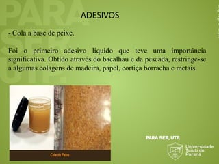 ADESIVOS
- Cola a base de peixe.
Foi o primeiro adesivo líquido que teve uma importância
significativa. Obtido através do bacalhau e da pescada, restringe-se
a algumas colagens de madeira, papel, cortiça borracha e metais.
 