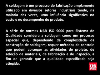 A soldagem é um processo de fabricação amplamente
utilizado em diversos setores industriais tendo, na
maioria das vezes, uma influência significativa no
custo e no desempenho do produto.
A série de normas NBR ISO 9000 para Sistema de
Qualidade considera a soldagem como um processo
especial que, dependendo da complexidade da
construção de soldagem, requer métodos de controle
que podem abranger as atividades de projeto, de
seleção de materiais, de fabricação e de inspeção, a
fim de garantir que a qualidade especificada seja
atingida.
 